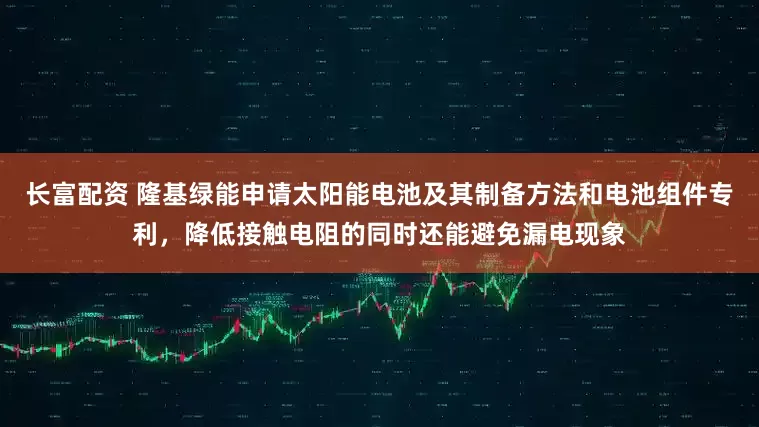 长富配资 隆基绿能申请太阳能电池及其制备方法和电池组件专利，降低接触电阻的同时还能避免漏电现象