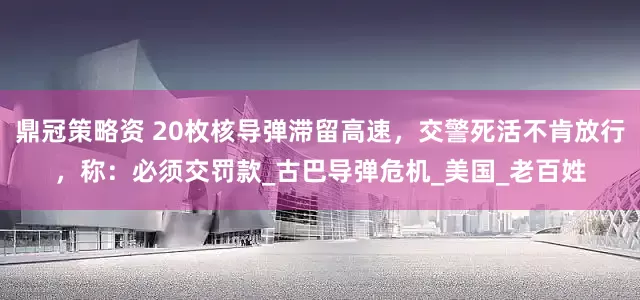 鼎冠策略资 20枚核导弹滞留高速，交警死活不肯放行，称：必须交罚款_古巴导弹危机_美国_老百姓