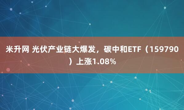 米升网 光伏产业链大爆发，碳中和ETF（159790）上涨1.08%
