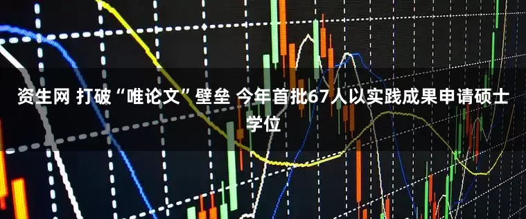 资生网 打破“唯论文”壁垒 今年首批67人以实践成果申请硕士学位