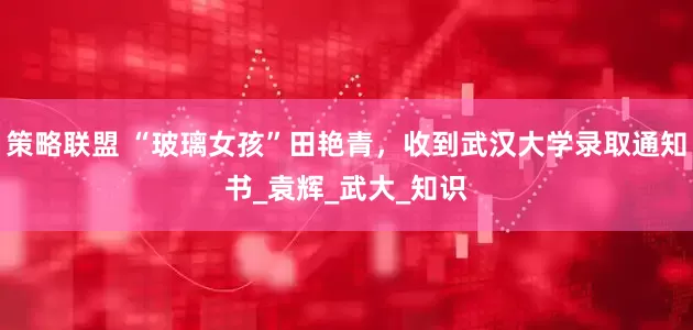策略联盟 “玻璃女孩”田艳青，收到武汉大学录取通知书_袁辉_武大_知识
