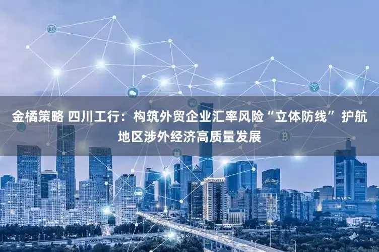 金橘策略 四川工行：构筑外贸企业汇率风险“立体防线” 护航地区涉外经济高质量发展