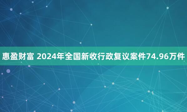 惠盈财富 2024年全国新收行政复议案件74.96万件