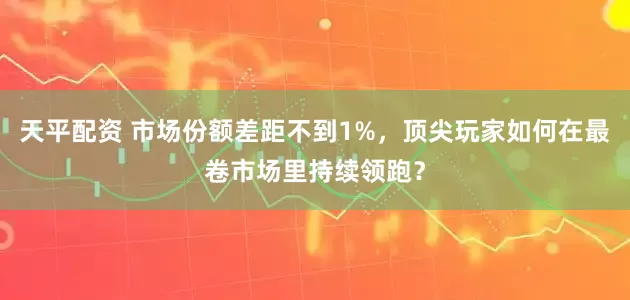 天平配资 市场份额差距不到1%，顶尖玩家如何在最卷市场里持续领跑？